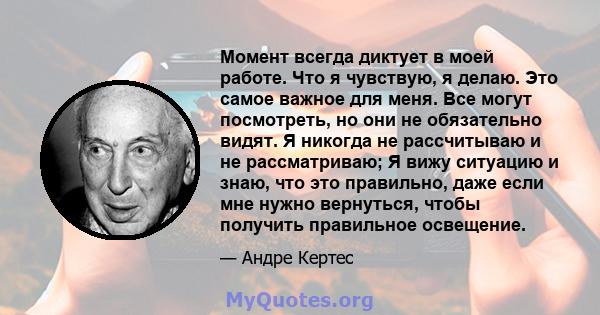 Момент всегда диктует в моей работе. Что я чувствую, я делаю. Это самое важное для меня. Все могут посмотреть, но они не обязательно видят. Я никогда не рассчитываю и не рассматриваю; Я вижу ситуацию и знаю, что это