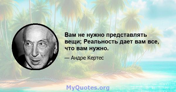 Вам не нужно представлять вещи; Реальность дает вам все, что вам нужно.