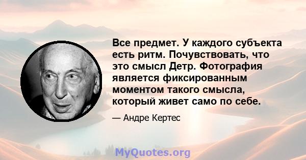 Все предмет. У каждого субъекта есть ритм. Почувствовать, что это смысл Детр. Фотография является фиксированным моментом такого смысла, который живет само по себе.