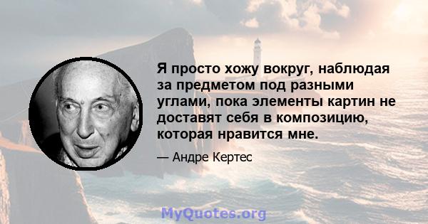 Я просто хожу вокруг, наблюдая за предметом под разными углами, пока элементы картин не доставят себя в композицию, которая нравится мне.