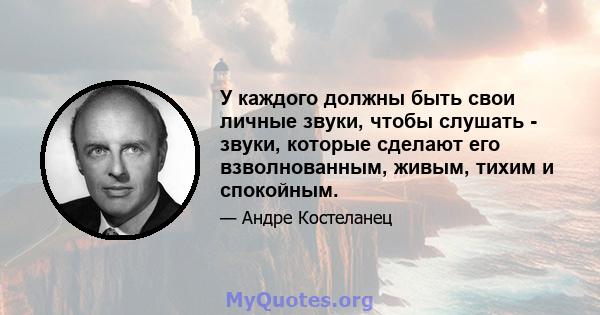 У каждого должны быть свои личные звуки, чтобы слушать - звуки, которые сделают его взволнованным, живым, тихим и спокойным.