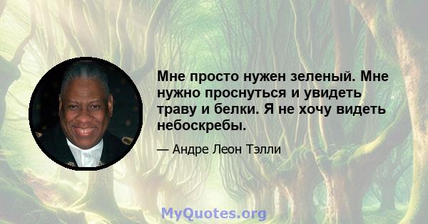 Мне просто нужен зеленый. Мне нужно проснуться и увидеть траву и белки. Я не хочу видеть небоскребы.