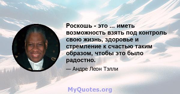 Роскошь - это ... иметь возможность взять под контроль свою жизнь, здоровье и стремление к счастью таким образом, чтобы это было радостно.