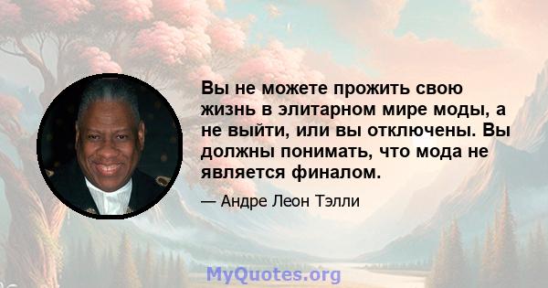 Вы не можете прожить свою жизнь в элитарном мире моды, а не выйти, или вы отключены. Вы должны понимать, что мода не является финалом.