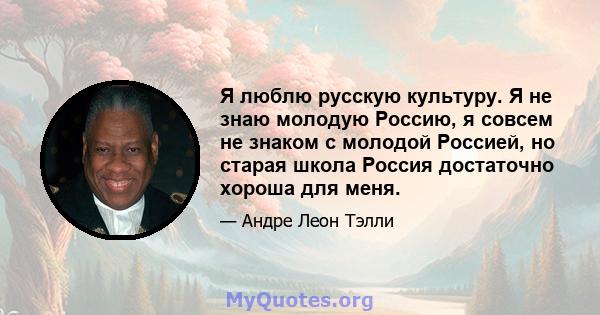 Я люблю русскую культуру. Я не знаю молодую Россию, я совсем не знаком с молодой Россией, но старая школа Россия достаточно хороша для меня.