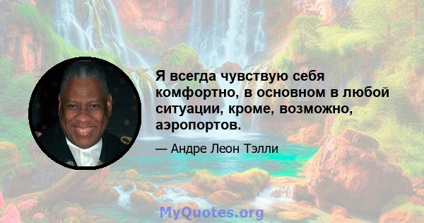 Я всегда чувствую себя комфортно, в основном в любой ситуации, кроме, возможно, аэропортов.