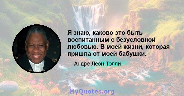 Я знаю, каково это быть воспитанным с безусловной любовью. В моей жизни, которая пришла от моей бабушки.