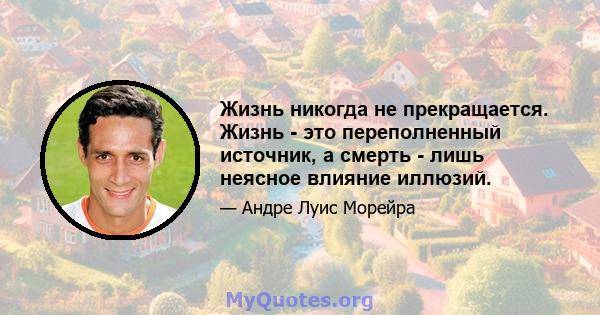 Жизнь никогда не прекращается. Жизнь - это переполненный источник, а смерть - лишь неясное влияние иллюзий.