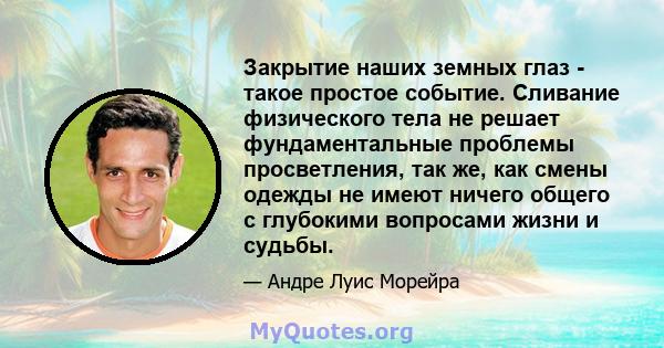 Закрытие наших земных глаз - такое простое событие. Сливание физического тела не решает фундаментальные проблемы просветления, так же, как смены одежды не имеют ничего общего с глубокими вопросами жизни и судьбы.