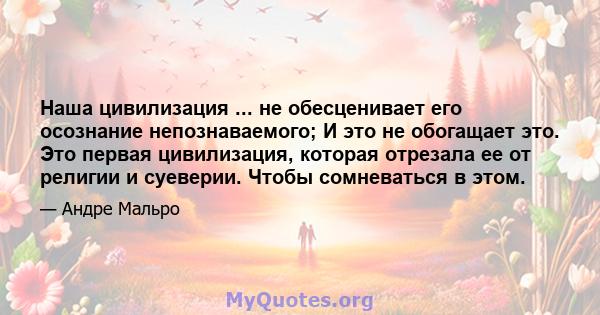 Наша цивилизация ... не обесценивает его осознание непознаваемого; И это не обогащает это. Это первая цивилизация, которая отрезала ее от религии и суеверии. Чтобы сомневаться в этом.