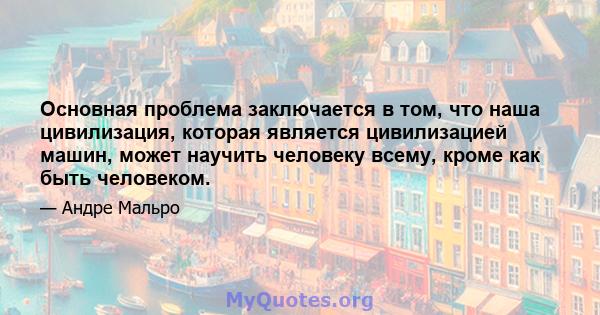 Основная проблема заключается в том, что наша цивилизация, которая является цивилизацией машин, может научить человеку всему, кроме как быть человеком.