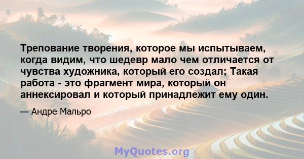 Трепование творения, которое мы испытываем, когда видим, что шедевр мало чем отличается от чувства художника, который его создал; Такая работа - это фрагмент мира, который он аннексировал и который принадлежит ему один.