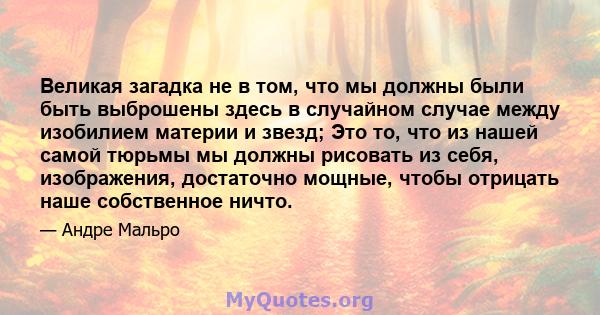 Великая загадка не в том, что мы должны были быть выброшены здесь в случайном случае между изобилием материи и звезд; Это то, что из нашей самой тюрьмы мы должны рисовать из себя, изображения, достаточно мощные, чтобы