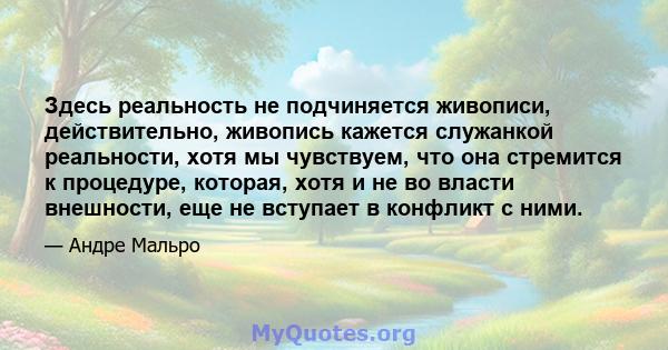 Здесь реальность не подчиняется живописи, действительно, живопись кажется служанкой реальности, хотя мы чувствуем, что она стремится к процедуре, которая, хотя и не во власти внешности, еще не вступает в конфликт с ними.