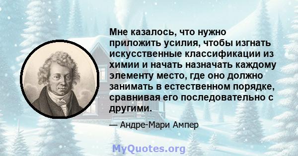 Мне казалось, что нужно приложить усилия, чтобы изгнать искусственные классификации из химии и начать назначать каждому элементу место, где оно должно занимать в естественном порядке, сравнивая его последовательно с