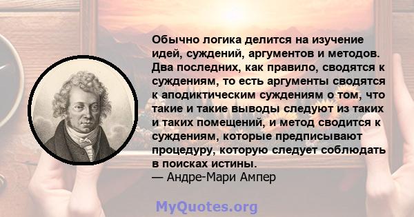 Обычно логика делится на изучение идей, суждений, аргументов и методов. Два последних, как правило, сводятся к суждениям, то есть аргументы сводятся к аподиктическим суждениям о том, что такие и такие выводы следуют из