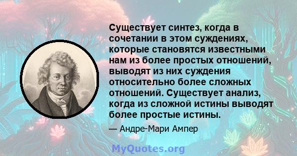 Существует синтез, когда в сочетании в этом суждениях, которые становятся известными нам из более простых отношений, выводят из них суждения относительно более сложных отношений. Существует анализ, когда из сложной