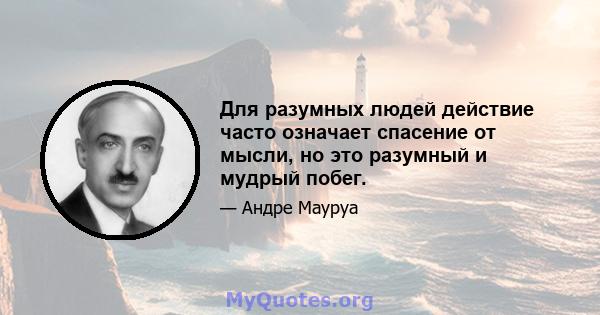 Для разумных людей действие часто означает спасение от мысли, но это разумный и мудрый побег.