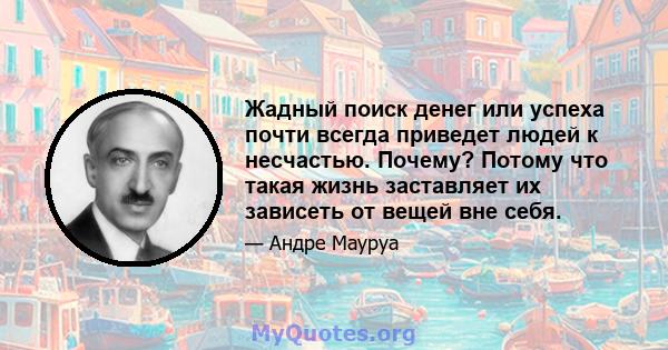 Жадный поиск денег или успеха почти всегда приведет людей к несчастью. Почему? Потому что такая жизнь заставляет их зависеть от вещей вне себя.