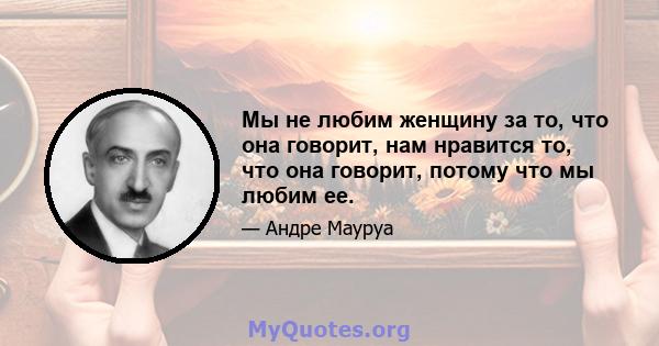 Мы не любим женщину за то, что она говорит, нам нравится то, что она говорит, потому что мы любим ее.