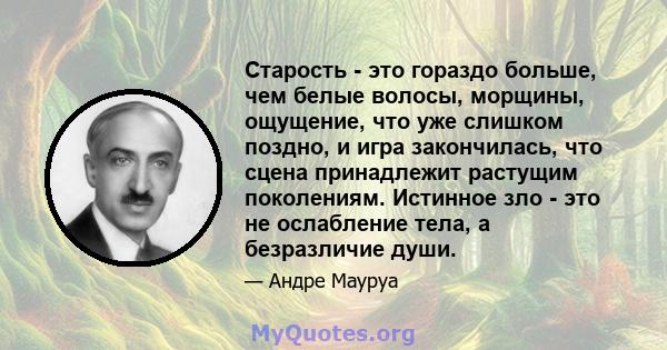 Старость - это гораздо больше, чем белые волосы, морщины, ощущение, что уже слишком поздно, и игра закончилась, что сцена принадлежит растущим поколениям. Истинное зло - это не ослабление тела, а безразличие души.