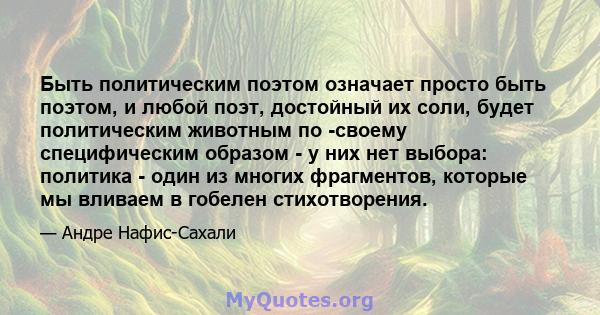 Быть политическим поэтом означает просто быть поэтом, и любой поэт, достойный их соли, будет политическим животным по -своему специфическим образом - у них нет выбора: политика - один из многих фрагментов, которые мы