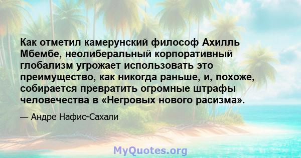 Как отметил камерунский философ Ахилль Мбембе, неолиберальный корпоративный глобализм угрожает использовать это преимущество, как никогда раньше, и, похоже, собирается превратить огромные штрафы человечества в «Негровых 