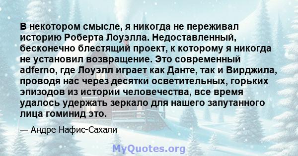 В некотором смысле, я никогда не переживал историю Роберта Лоуэлла. Недоставленный, бесконечно блестящий проект, к которому я никогда не установил возвращение. Это современный adferno, где Лоуэлл играет как Данте, так и 