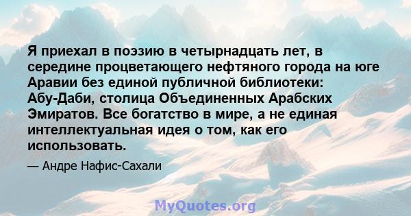 Я приехал в поэзию в четырнадцать лет, в середине процветающего нефтяного города на юге Аравии без единой публичной библиотеки: Абу-Даби, столица Объединенных Арабских Эмиратов. Все богатство в мире, а не единая