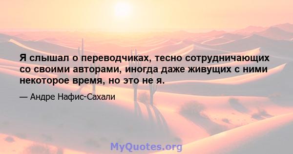 Я слышал о переводчиках, тесно сотрудничающих со своими авторами, иногда даже живущих с ними некоторое время, но это не я.