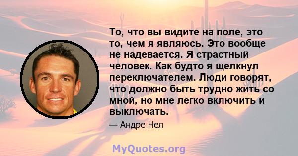 То, что вы видите на поле, это то, чем я являюсь. Это вообще не надевается. Я страстный человек. Как будто я щелкнул переключателем. Люди говорят, что должно быть трудно жить со мной, но мне легко включить и выключать.