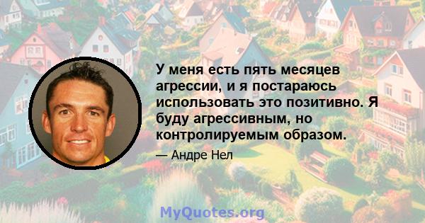 У меня есть пять месяцев агрессии, и я постараюсь использовать это позитивно. Я буду агрессивным, но контролируемым образом.