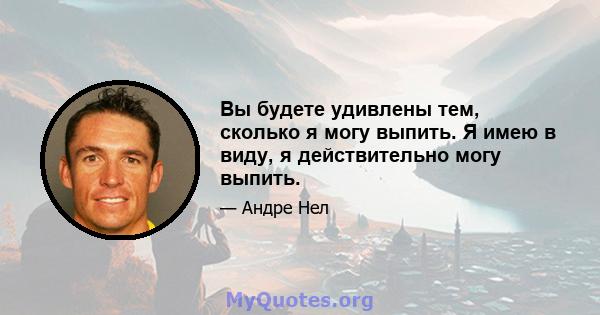 Вы будете удивлены тем, сколько я могу выпить. Я имею в виду, я действительно могу выпить.