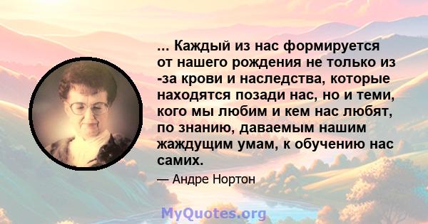 ... Каждый из нас формируется от нашего рождения не только из -за крови и наследства, которые находятся позади нас, но и теми, кого мы любим и кем нас любят, по знанию, даваемым нашим жаждущим умам, к обучению нас самих.