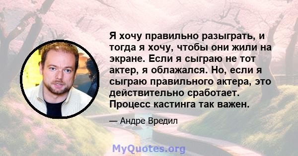 Я хочу правильно разыграть, и тогда я хочу, чтобы они жили на экране. Если я сыграю не тот актер, я облажался. Но, если я сыграю правильного актера, это действительно сработает. Процесс кастинга так важен.