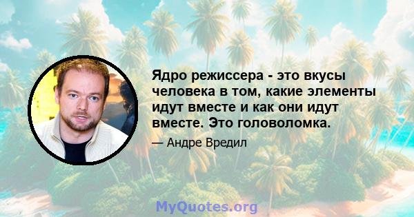 Ядро режиссера - это вкусы человека в том, какие элементы идут вместе и как они идут вместе. Это головоломка.