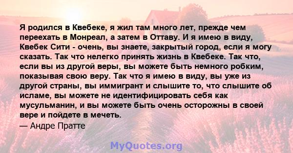 Я родился в Квебеке, я жил там много лет, прежде чем переехать в Монреал, а затем в Оттаву. И я имею в виду, Квебек Сити - очень, вы знаете, закрытый город, если я могу сказать. Так что нелегко принять жизнь в Квебеке.