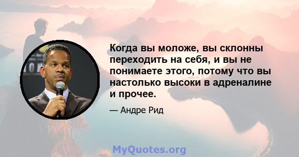 Когда вы моложе, вы склонны переходить на себя, и вы не понимаете этого, потому что вы настолько высоки в адреналине и прочее.