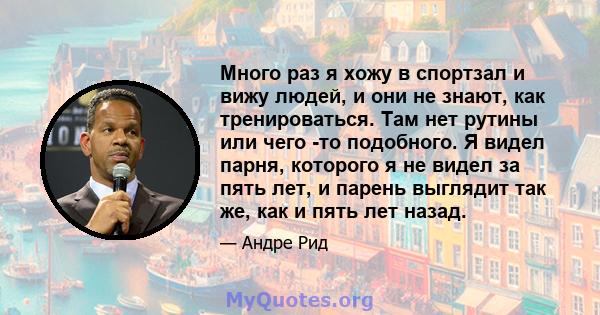 Много раз я хожу в спортзал и вижу людей, и они не знают, как тренироваться. Там нет рутины или чего -то подобного. Я видел парня, которого я не видел за пять лет, и парень выглядит так же, как и пять лет назад.