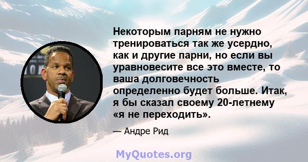 Некоторым парням не нужно тренироваться так же усердно, как и другие парни, но если вы уравновесите все это вместе, то ваша долговечность определенно будет больше. Итак, я бы сказал своему 20-летнему «я не переходить».