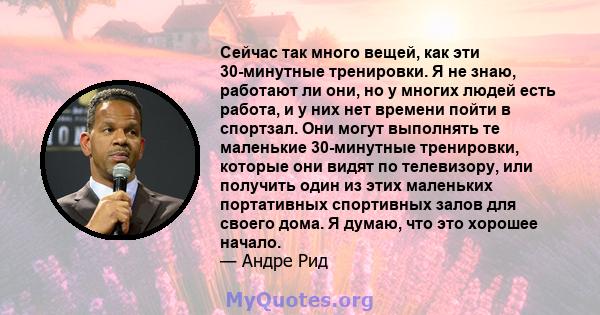 Сейчас так много вещей, как эти 30-минутные тренировки. Я не знаю, работают ли они, но у многих людей есть работа, и у них нет времени пойти в спортзал. Они могут выполнять те маленькие 30-минутные тренировки, которые