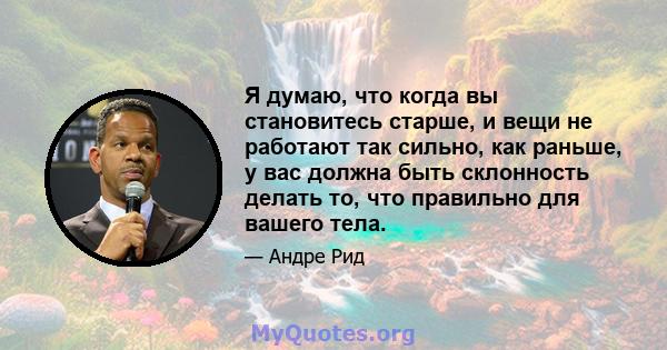 Я думаю, что когда вы становитесь старше, и вещи не работают так сильно, как раньше, у вас должна быть склонность делать то, что правильно для вашего тела.