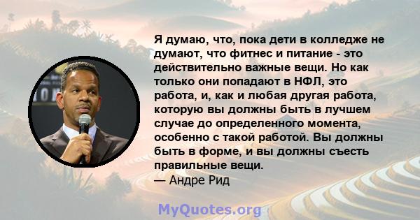 Я думаю, что, пока дети в колледже не думают, что фитнес и питание - это действительно важные вещи. Но как только они попадают в НФЛ, это работа, и, как и любая другая работа, которую вы должны быть в лучшем случае до