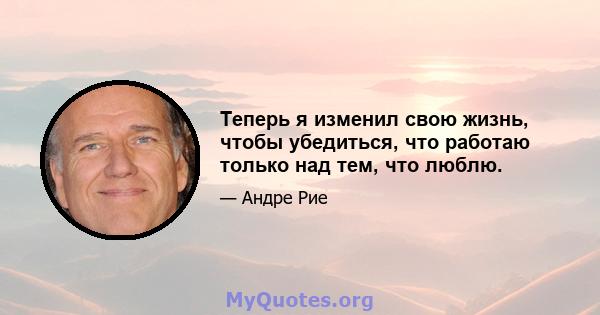 Теперь я изменил свою жизнь, чтобы убедиться, что работаю только над тем, что люблю.