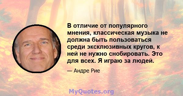 В отличие от популярного мнения, классическая музыка не должна быть пользоваться среди эксклюзивных кругов, к ней не нужно снобировать. Это для всех. Я играю за людей.