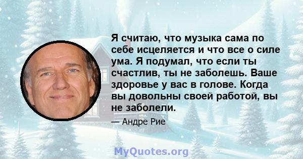 Я считаю, что музыка сама по себе исцеляется и что все о силе ума. Я подумал, что если ты счастлив, ты не заболешь. Ваше здоровье у вас в голове. Когда вы довольны своей работой, вы не заболели.