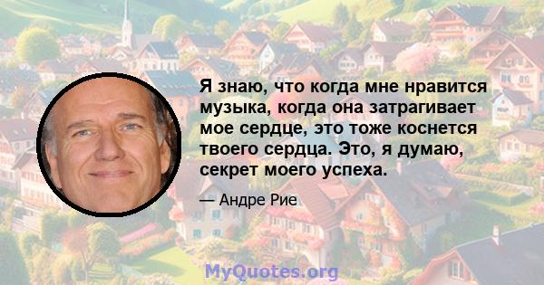 Я знаю, что когда мне нравится музыка, когда она затрагивает мое сердце, это тоже коснется твоего сердца. Это, я думаю, секрет моего успеха.