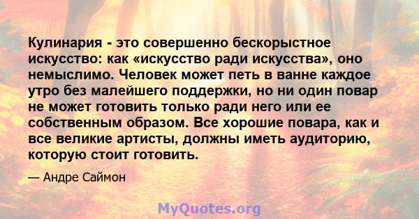 Кулинария - это совершенно бескорыстное искусство: как «искусство ради искусства», оно немыслимо. Человек может петь в ванне каждое утро без малейшего поддержки, но ни один повар не может готовить только ради него или