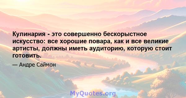 Кулинария - это совершенно бескорыстное искусство: все хорошие повара, как и все великие артисты, должны иметь аудиторию, которую стоит готовить.