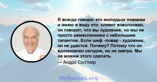 Я всегда говорю это молодым поварам и имею в виду это: клиент взволнован, он говорит, что вы художник, но мы не просто ремесленники с небольшим талантом. Если шеф -повар - художник, он не удастся. Почему? Потому что он